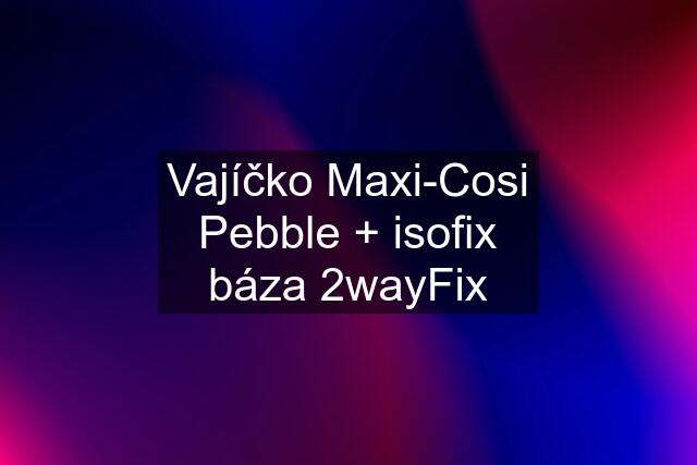 Vajíčko Maxi-Cosi Pebble + isofix báza 2wayFix