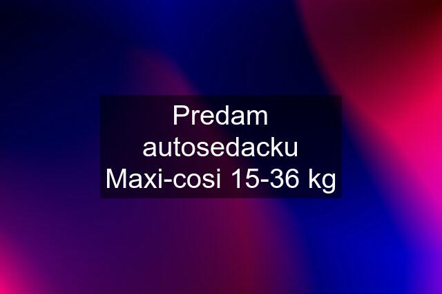 Predam autosedacku Maxi-cosi 15-36 kg