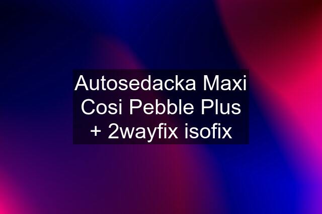 Autosedacka Maxi Cosi Pebble Plus + 2wayfix isofix