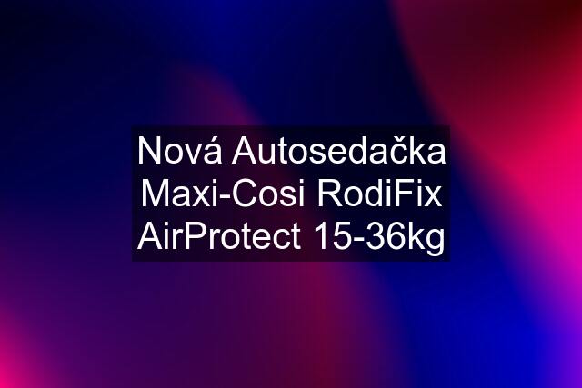 Nová Autosedačka Maxi-Cosi RodiFix AirProtect 15-36kg