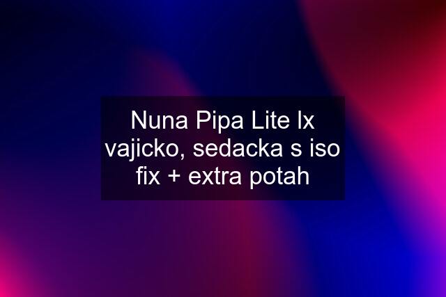 Nuna Pipa Lite lx vajicko, sedacka s iso fix + extra potah