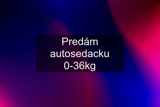 Predám autosedacku 0-36kg