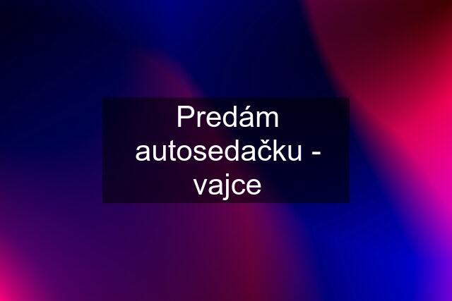 Predám autosedačku - vajce