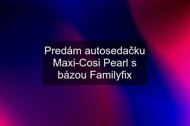 Predám autosedačku Maxi-Cosi Pearl s bázou Familyfix