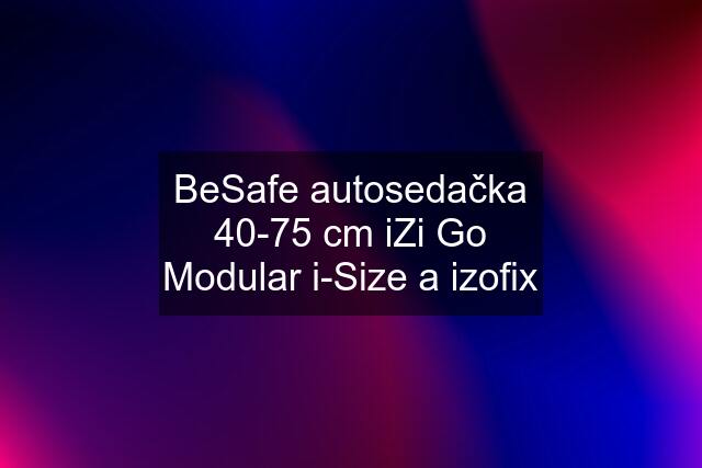 BeSafe autosedačka 40-75 cm iZi Go Modular i-Size a izofix