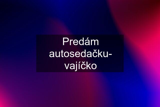 Predám autosedačku- vajíčko