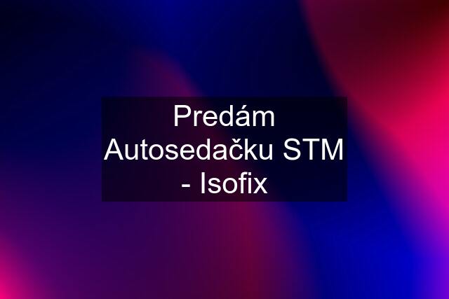 Predám Autosedačku STM - Isofix