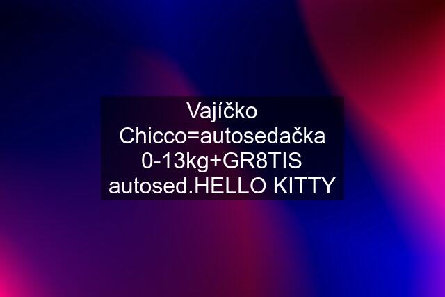 Vajíčko Chicco=autosedačka 0-13kg+GR8TIS autosed.HELLO KITTY