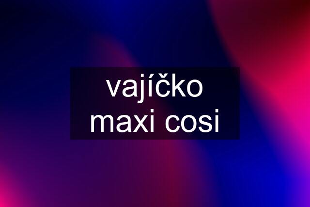 vajíčko maxi cosi