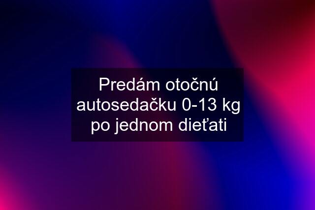 Predám otočnú autosedačku 0-13 kg po jednom dieťati