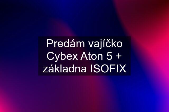 Predám vajíčko Cybex Aton 5 + základna ISOFIX