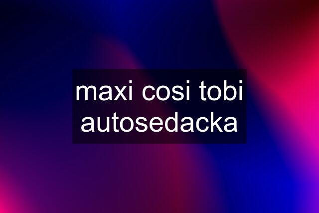 maxi cosi tobi autosedacka