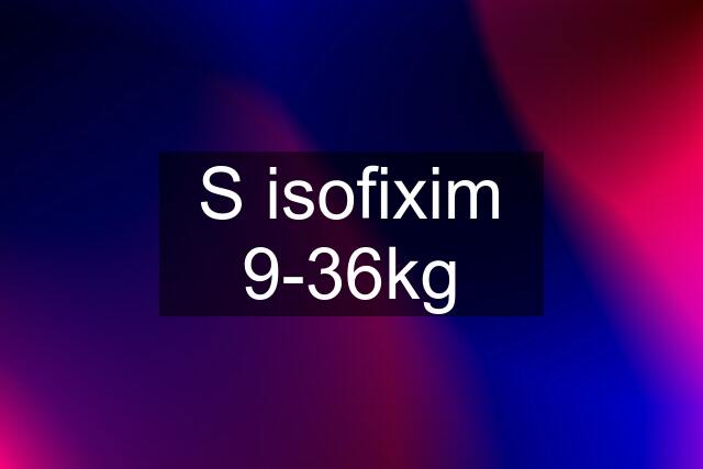 S isofixim 9-36kg