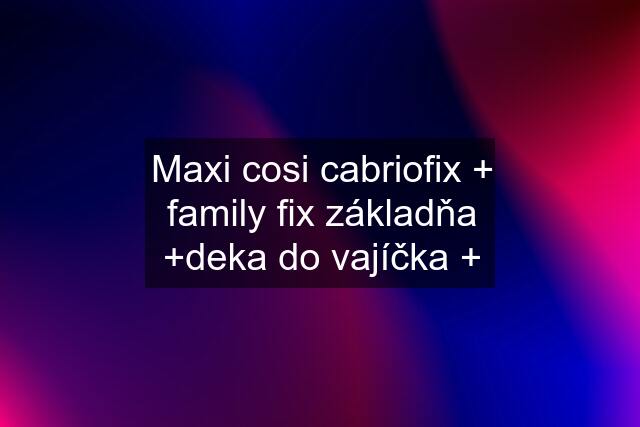 Maxi cosi cabriofix + family fix základňa +deka do vajíčka +