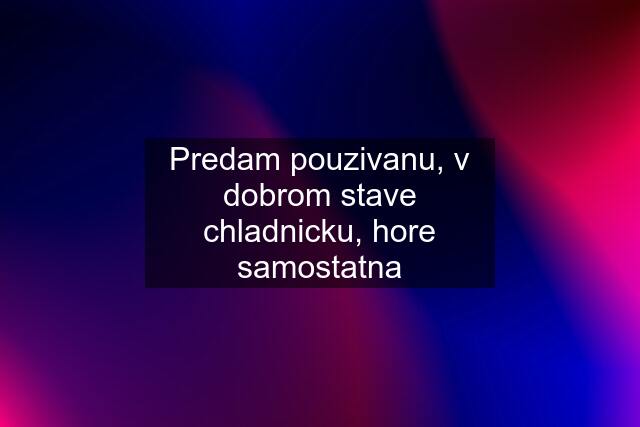 Predam pouzivanu, v dobrom stave chladnicku, hore samostatna