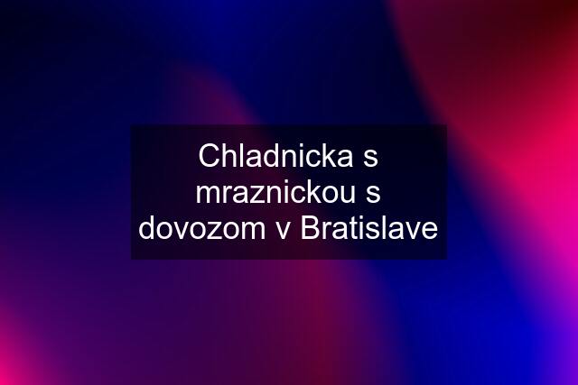 Chladnicka s mraznickou s dovozom v Bratislave