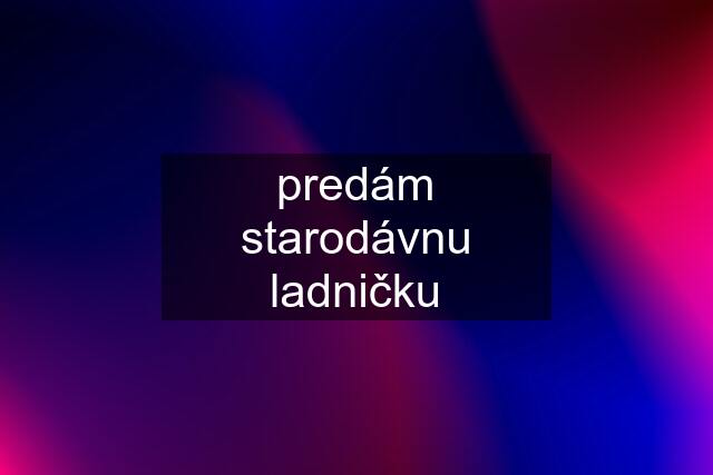 predám starodávnu ladničku