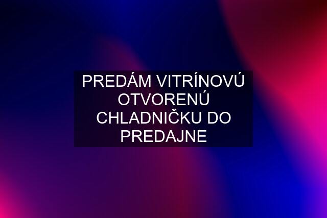 PREDÁM VITRÍNOVÚ OTVORENÚ CHLADNIČKU DO PREDAJNE