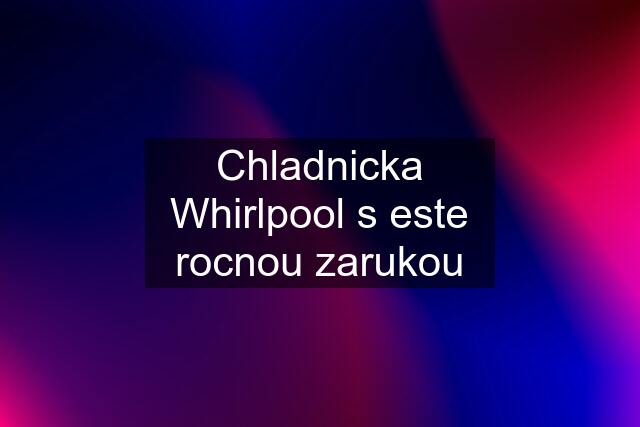Chladnicka Whirlpool s este rocnou zarukou