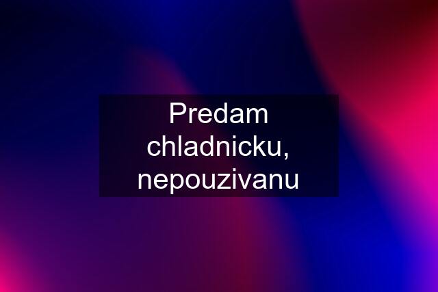 Predam chladnicku, nepouzivanu