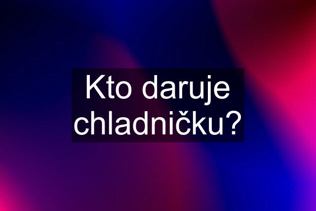 Kto daruje chladničku?