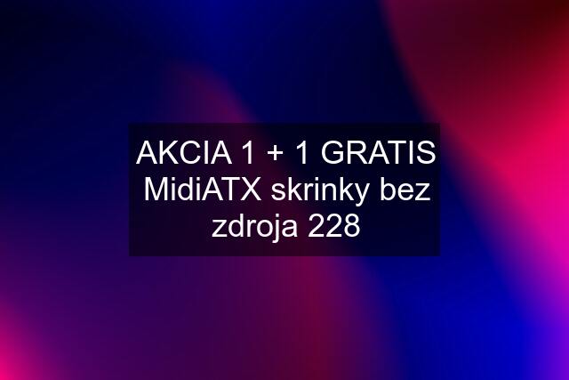 AKCIA 1 + 1 GRATIS MidiATX skrinky bez zdroja 228