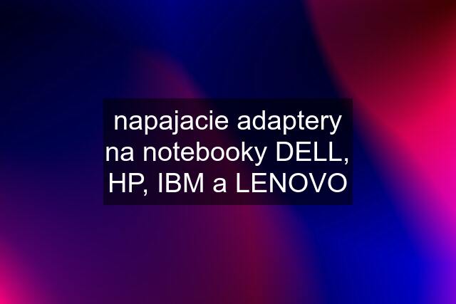 napajacie adaptery na notebooky DELL, HP, IBM a LENOVO