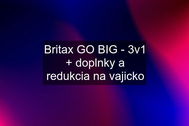 Britax GO BIG - 3v1 + doplnky a redukcia na vajicko