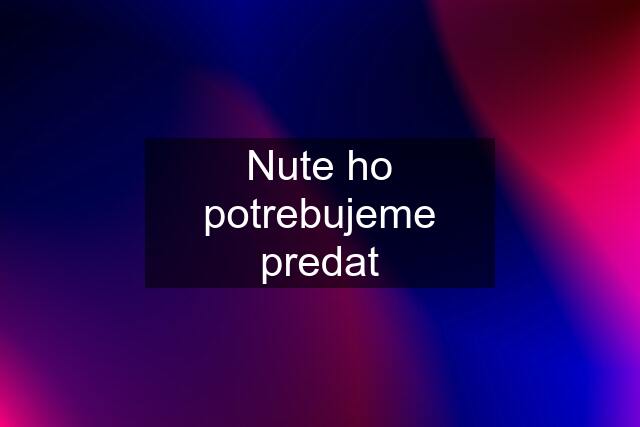 Nute ho potrebujeme predat