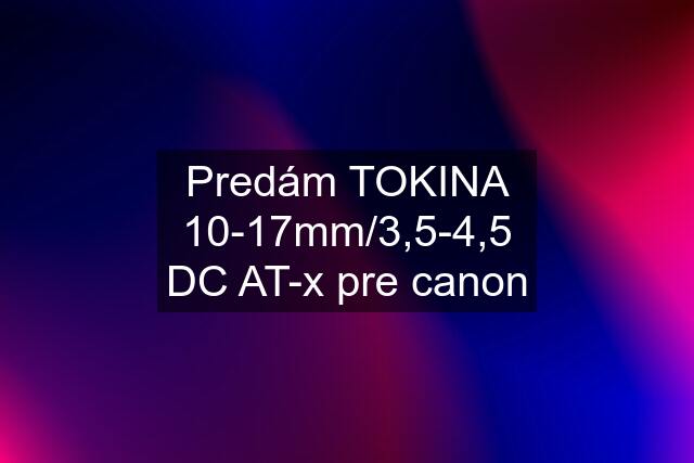 Predám TOKINA 10-17mm/3,5-4,5 DC AT-x pre canon