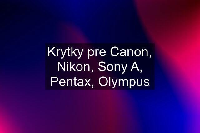 Krytky pre Canon, Nikon, Sony A, Pentax, Olympus