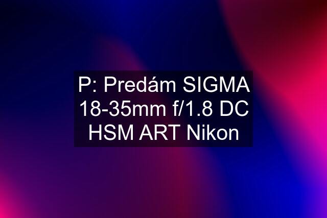 P: Predám SIGMA 18-35mm f/1.8 DC HSM ART Nikon