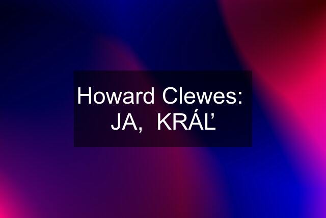 Howard Clewes:  JA,  KRÁĽ