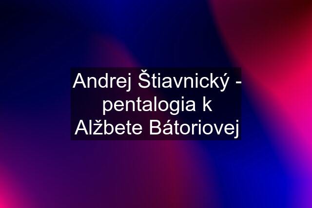 Andrej Štiavnický - pentalogia k Alžbete Bátoriovej