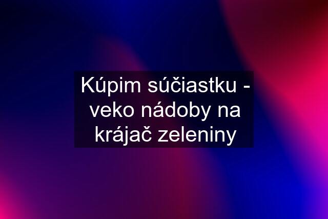 Kúpim súčiastku - veko nádoby na krájač zeleniny