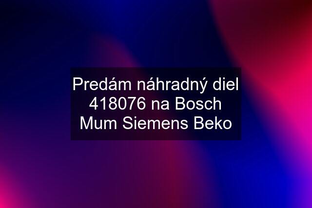 Predám náhradný diel 418076 na Bosch Mum Siemens Beko
