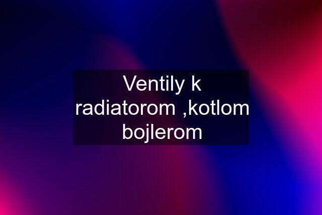 Ventily k radiatorom ,kotlom bojlerom