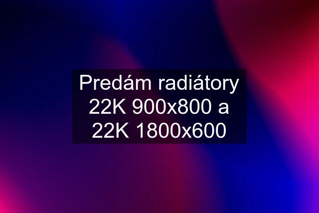 Predám radiátory 22K 900x800 a 22K 1800x600