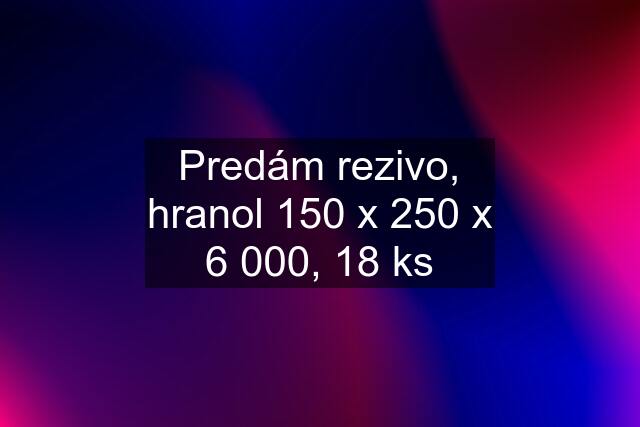 Predám rezivo, hranol 150 x 250 x 6 000, 18 ks