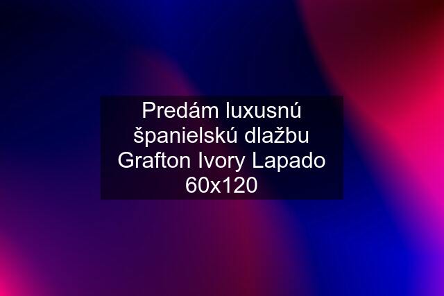 Predám luxusnú španielskú dlažbu Grafton Ivory Lapado 60x120