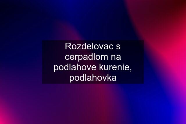 Rozdelovac s cerpadlom na podlahove kurenie, podlahovka