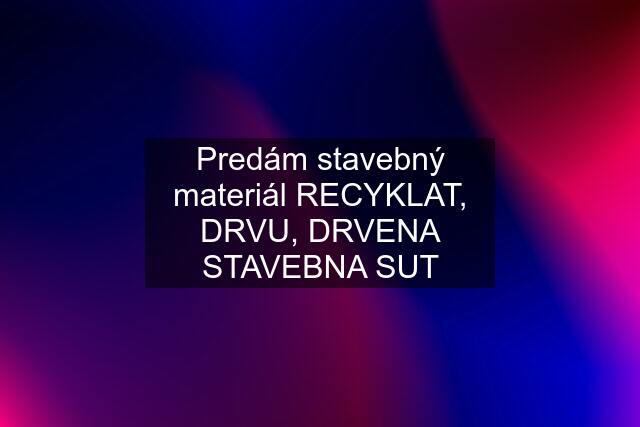 Predám stavebný materiál RECYKLAT, DRVU, DRVENA STAVEBNA SUT