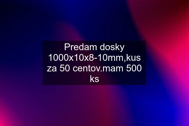 Predam dosky 1000x10x8-10mm,kus za 50 centov.mam 500 ks