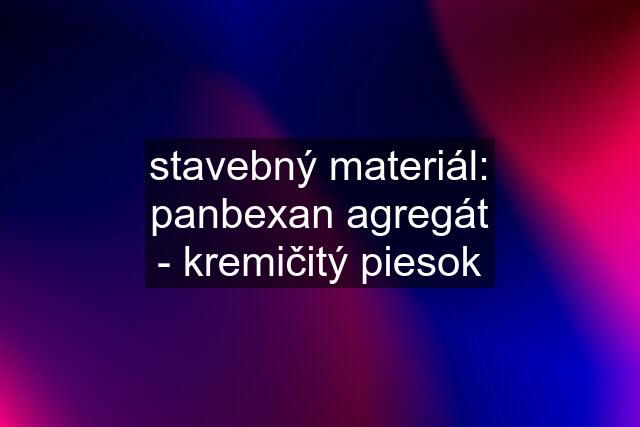 stavebný materiál: panbexan agregát - kremičitý piesok