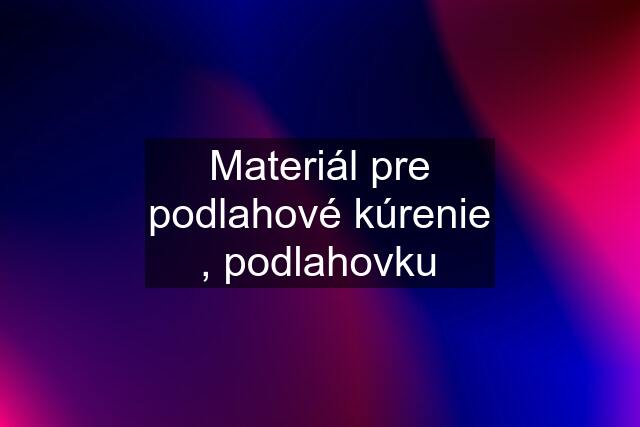 Materiál pre podlahové kúrenie , podlahovku