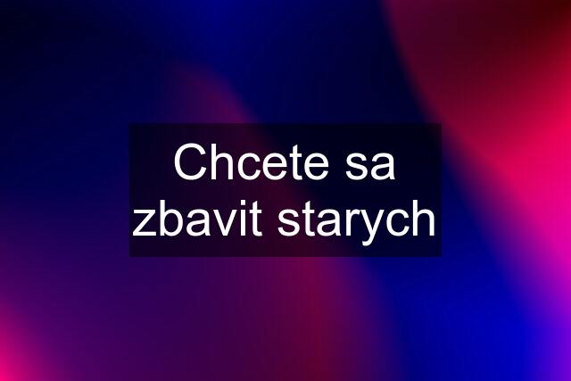 Chcete sa zbavit starych