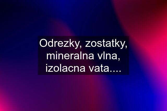 Odrezky, zostatky, mineralna vlna, izolacna vata....