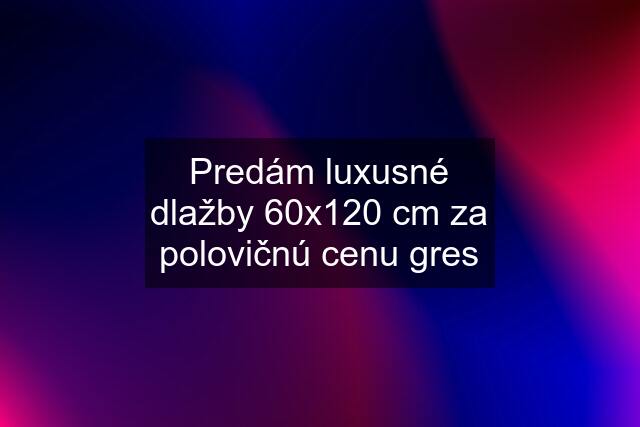 Predám luxusné dlažby 60x120 cm za polovičnú cenu gres