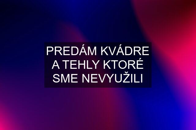 PREDÁM KVÁDRE A TEHLY KTORÉ SME NEVYUŽILI