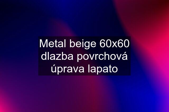 Metal beige 60x60 dlazba povrchová úprava lapato